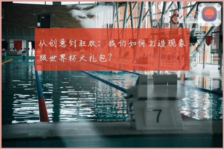 从创意到狂欢：我们如何打造现象级世界杯大礼包？