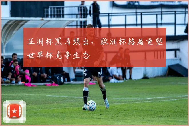 亚洲杯黑马频出,欧洲杯格局重塑世界杯竞争生态