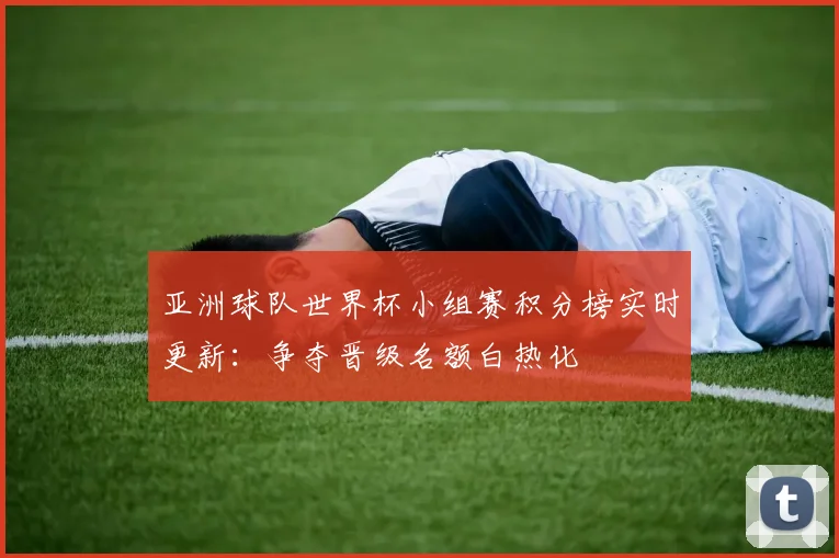 亚洲球队世界杯小组赛积分榜实时更新：争夺晋级名额白热化
