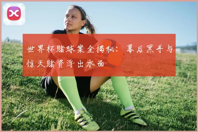 世界杯赌球案全揭秘：幕后黑手与惊天赌资浮出水面