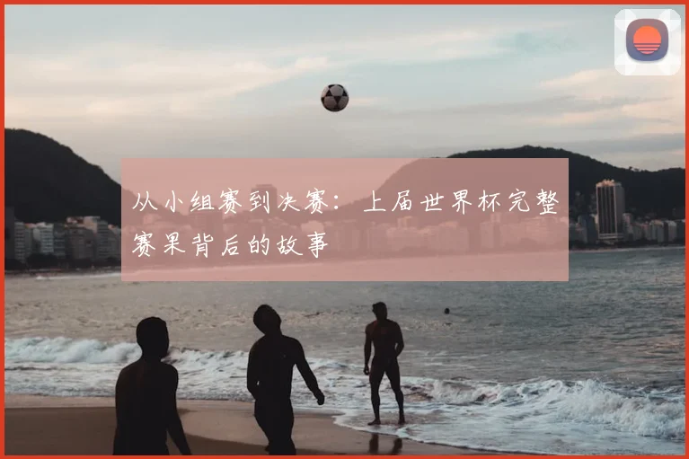 从小组赛到决赛:上届世界杯完整赛果背后的故事