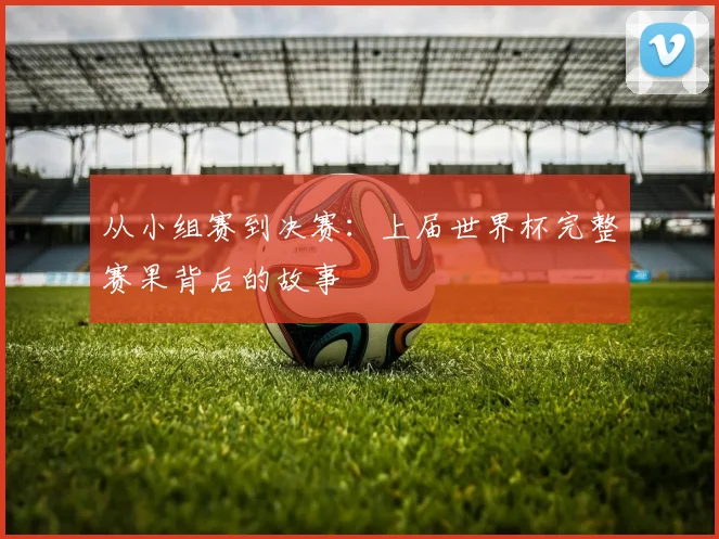 从小组赛到决赛:上届世界杯完整赛果背后的故事