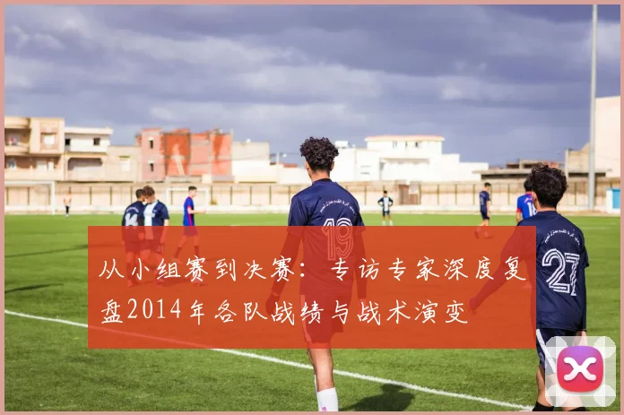 从小组赛到决赛：专访专家深度复盘2014年各队战绩与战术演变
