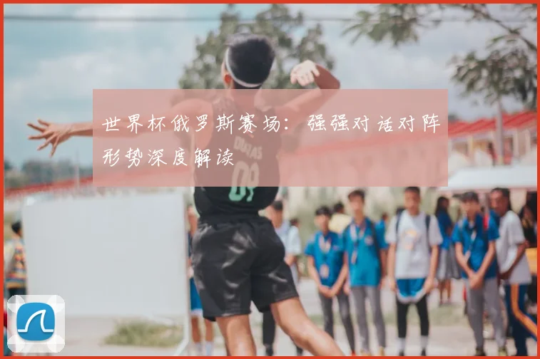 世界杯俄罗斯赛场：强强对话对阵形势深度解读