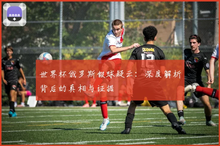 世界杯俄罗斯假球疑云：深度解析背后的真相与证据