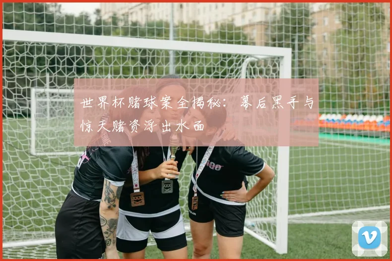 世界杯赌球案全揭秘：幕后黑手与惊天赌资浮出水面