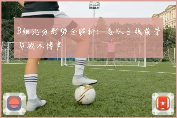 B组比分形势全解析:各队出线前景与战术博弈