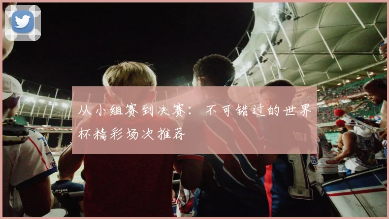 从小组赛到决赛:不可错过的世界杯精彩场次推荐