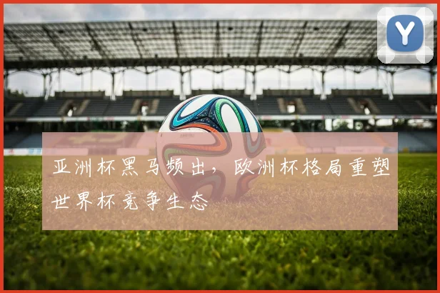 亚洲杯黑马频出,欧洲杯格局重塑世界杯竞争生态