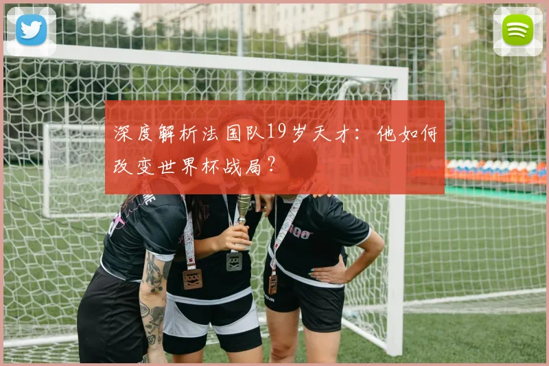 深度解析法国队19岁天才:他如何改变世界杯战局?