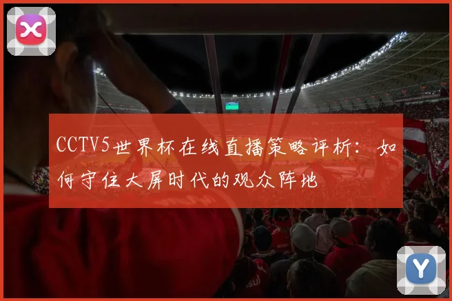 CCTV5世界杯在线直播策略评析:如何守住大屏时代的观众阵地