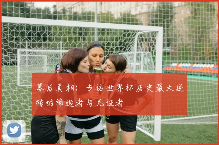 幕后真相:专访世界杯历史最大逆转的缔造者与见证者