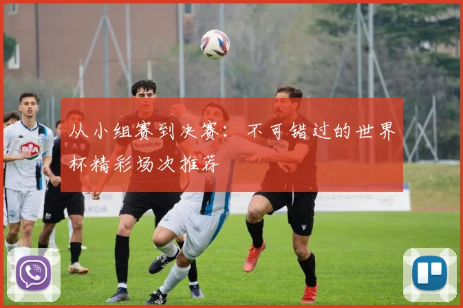 从小组赛到决赛:不可错过的世界杯精彩场次推荐