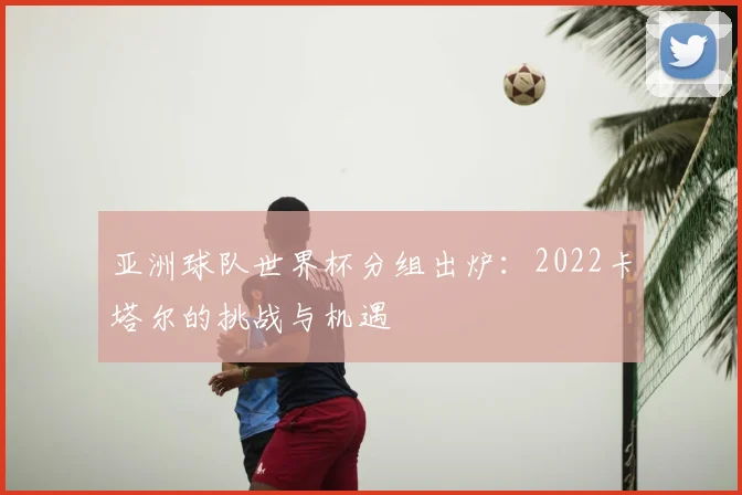 亚洲球队世界杯分组出炉：2022卡塔尔的挑战与机遇