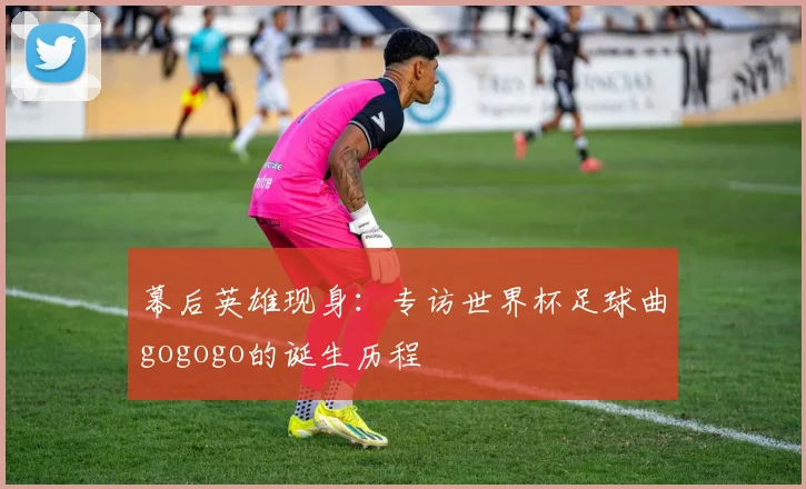 幕后英雄现身：专访世界杯足球曲gogogo的诞生历程