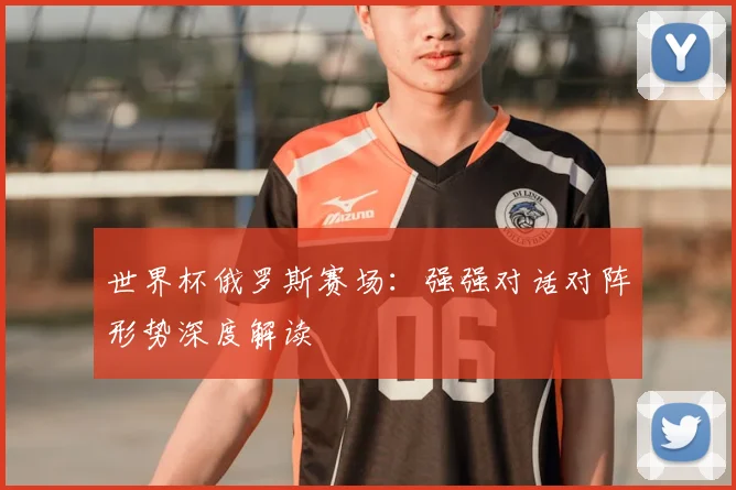 世界杯俄罗斯赛场:强强对话对阵形势深度解读