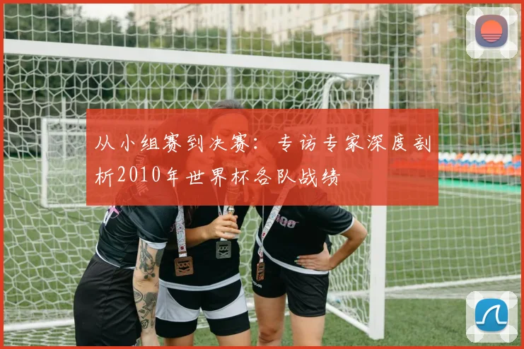 从小组赛到决赛:专访专家深度剖析2010年世界杯各队战绩