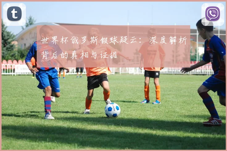 世界杯俄罗斯假球疑云:深度解析背后的真相与证据