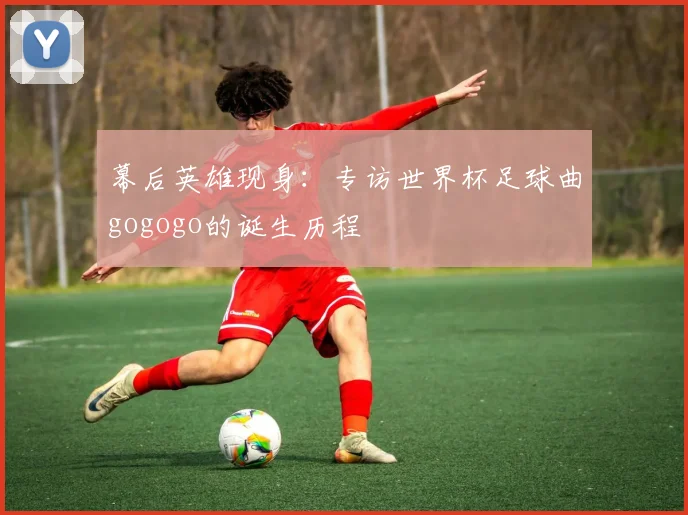 幕后英雄现身：专访世界杯足球曲gogogo的诞生历程